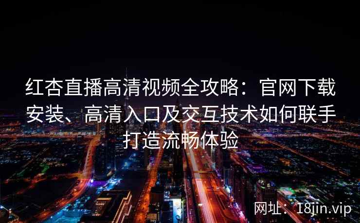 红杏直播高清视频全攻略：官网下载安装、高清入口及交互技术如何联手打造流畅体验