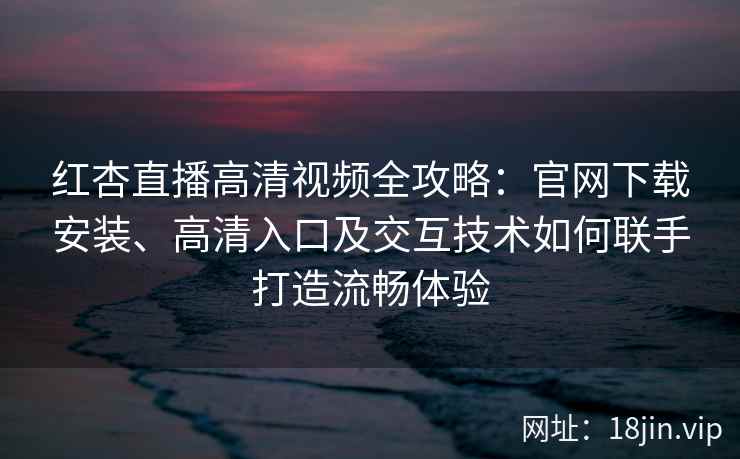 红杏直播高清视频全攻略：官网下载安装、高清入口及交互技术如何联手打造流畅体验